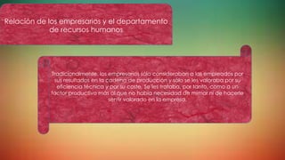 Tradicionalmente, los empresarios sólo consideraban a los empleados por
sus resultados en la cadena de producción y sólo se les valoraba por su
eficiencia técnica y por su coste. Se les trataba, por tanto, como a un
factor productivo más al que no había necesidad de mimar ni de hacerle
sentir valorado en la empresa.
Relación de los empresarios y el departamento
de recursos humanos
 