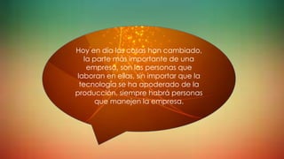 Hoy en día las cosas han cambiado,
la parte más importante de una
empresa, son las personas que
laboran en ellas, sin importar que la
tecnología se ha apoderado de la
producción, siempre habrá personas
que manejen la empresa.
 