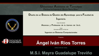 Universidad Autónoma de Tamaulipas
Facultad de Ingeniería “Arturo Narro Siller”
Diseño de un Sistema de Gestión del Aprendizaje para la Facultad de
Ingeniería.
Caso de estudio:
Alumnos y Profesores de la carrera de i.s.c.
Tesis
Que para obtener el título de:
Ingeniero en Sistemas Computacionales
Presenta:
Ángel Iván Ríos Torres
DIRECTOR DE TESIS:
M.S.I. Mayra Guadalupe Treviño
 