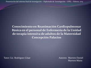 Presentación del informe final de investigación – Diplomado de Investigación – UPEL – Febrero, 2015
Tutor: Lic. Rodríguez César Autores: Marrero Daniel
Marrero Maira
Conocimiento en Reanimación Cardiopulmonar
Básica en el personal de Enfermería de la Unidad
de terapia intensiva de adultos de la Maternidad
Concepción Palacios
 