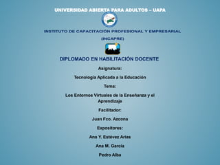 UNIVERSIDAD ABIERTA PARA ADULTOS – UAPA
INSTITUTO DE CAPACITACIÓN PROFESIONAL Y EMPRESARIAL
(INCAPRE)
DIPLOMADO EN HABILITACIÓN DOCENTE
Asignatura:
Tecnología Aplicada a la Educación
Tema:
Los Entornos Virtuales de la Enseñanza y el
Aprendizaje
Facilitador:
Juan Fco. Azcona
Expositores:
Ana Y. Estévez Arias
Ana M. García
Pedro Alba
 