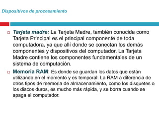 Dispositivos de procesamiento
 Tarjeta madre: La Tarjeta Madre, también conocida como
Tarjeta Principal es el principal componente de toda
computadora, ya que allí donde se conectan los demás
componentes y dispositivos del computador. La Tarjeta
Madre contiene los componentes fundamentales de un
sistema de computación.
 Memoria RAM: Es donde se guardan los datos que están
utilizando en el momento y es temporal. La RAM a diferencia de
otros tipos de memoria de almacenamiento, como los disquetes o
los discos duros, es mucho más rápida, y se borra cuando se
apaga el computador.
 