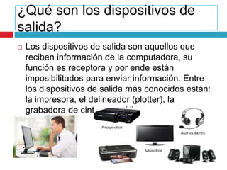 ¿Qué son los dispositivos de
salida?
 Los dispositivos de salida son aquellos que
reciben información de la computadora, su
función es receptora y por ende están
imposibilitados para enviar información. Entre
los dispositivos de salida más conocidos están:
la impresora, el delineador (plotter), la
grabadora de cinta magnética.
 