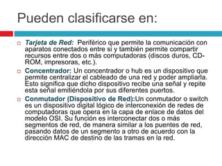 Pueden clasificarse en:
 Tarjeta de Red: Periférico que permite la comunicación con
aparatos conectados entre si y también permite compartir
recursos entre dos o más computadoras (discos duros, CD-
ROM, impresoras, etc.).
 Concentrador: Un concentrador o hub es un dispositivo que
permite centralizar el cableado de una red y poder ampliarla.
Esto significa que dicho dispositivo recibe una señal y repite
esta señal emitiéndola por sus diferentes puertos.
 Conmutador (Dispositivo de Red):Un conmutador o switch
es un dispositivo digital lógico de interconexión de redes de
computadoras que opera en la capa de enlace de datos del
modelo OSI. Su función es interconectar dos o más
segmentos de red, de manera similar a los puentes de red,
pasando datos de un segmento a otro de acuerdo con la
dirección MAC de destino de las tramas en la red.
 