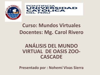 Curso: Mundos Virtuales
Docentes: Mg. Carol Rivero
ANÁLISIS DEL MUNDO
VIRTUAL DE OASIS ZOO-
CASCADE
Presentado por : Nohemí Vivas Sierra
 