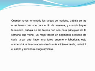 Cuando hayas terminado las tareas de mañana, trabaja en las
otras tareas que son para el fin de semana, y cuando hayas
terminado, trabaja en las tareas que son para principios de la
semana que viene. Es mejor hacer un segmento pequeño de
cada tarea, que hacer una tarea enorme y laboriosa; esto
mantendrá tu tiempo administrado más eficientemente, reducirá
el estrés y eliminará el agotamiento.
 