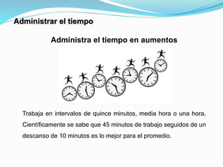Administra el tiempo en aumentos
Trabaja en intervalos de quince minutos, media hora o una hora.
Científicamente se sabe que 45 minutos de trabajo seguidos de un
descanso de 10 minutos es lo mejor para el promedio.
Administrar el tiempo
 
