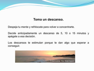 Toma un descanso.
Despeja tu mente y refréscate para volver a concentrarte.
Decide anticipadamente un descanso de 5, 10 o 15 minutos y
apégate a esa decisión.
Los descansos te estimulan porque te dan algo que esperar a
conseguir.
 