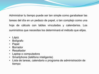 Administrar tu tiempo puede ser tan simple como garabatear las
tareas del día en un pedazo de papel, o tan complejo como una
hoja de cálculo con tablas vinculadas y calendarios. Los
suministros que necesitas los determinará el método que elijas.
• Lápiz
• Bolígrafo
• Papel
• Borrador
• Resaltador
• Laptop o computadora
• Smartphone (teléfono inteligente)
• Lista de tareas, calendario o programa de administración de
tiempo
 