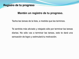 Mantén un registro de tu progreso.
Tacha las tareas de la lista, a medida que las termines.
Te sentirás más aliviado y relajado sólo por terminar las tareas
diarias. No sólo vas a terminar las tareas, esto te dará una
sensación de logro y estimulará tu motivación.
Registro de tu progreso
 