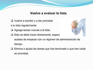 Vuelve a evaluar la lista.
 Vuelve a escribir y a dar prioridad
a tu lista regularmente
 Agrega tareas nuevas a la lista.
 Esto se debe hacer diariamente, especialmente cuando
acabas de empezar con un régimen de administración de
tiempo.
 Elimina o ajusta las tareas que has terminado o que han caído
en prioridad.
 