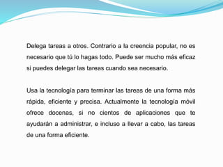 Delega tareas a otros. Contrario a la creencia popular, no es
necesario que tú lo hagas todo. Puede ser mucho más eficaz
si puedes delegar las tareas cuando sea necesario.
Usa la tecnología para terminar las tareas de una forma más
rápida, eficiente y precisa. Actualmente la tecnología móvil
ofrece docenas, si no cientos de aplicaciones que te
ayudarán a administrar, e incluso a llevar a cabo, las tareas
de una forma eficiente.
 