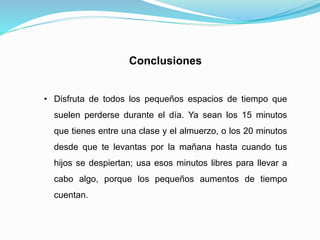 Conclusiones
• Disfruta de todos los pequeños espacios de tiempo que
suelen perderse durante el día. Ya sean los 15 minutos
que tienes entre una clase y el almuerzo, o los 20 minutos
desde que te levantas por la mañana hasta cuando tus
hijos se despiertan; usa esos minutos libres para llevar a
cabo algo, porque los pequeños aumentos de tiempo
cuentan.
 