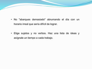 • No "abarques demasiado" abrumando el día con un
horario irreal que sería difícil de lograr.
• Elige sujetos y no verbos. Haz una lista de ideas y
asígnale un tiempo a cada trabajo.
 