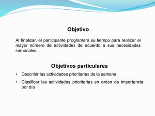 Objetivo
Al finalizar, el participante programará su tiempo para realizar el
mayor número de actividades de acuerdo a sus necesidades
semanales.
Objetivos particulares
• Describir las actividades prioritarias de la semana
• Clasificar las actividades prioritarias en orden de importancia
por día
 