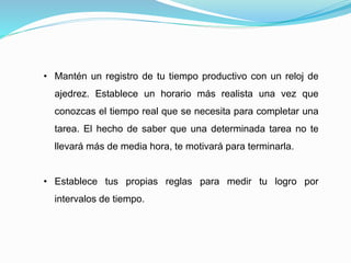 • Mantén un registro de tu tiempo productivo con un reloj de
ajedrez. Establece un horario más realista una vez que
conozcas el tiempo real que se necesita para completar una
tarea. El hecho de saber que una determinada tarea no te
llevará más de media hora, te motivará para terminarla.
• Establece tus propias reglas para medir tu logro por
intervalos de tiempo.
 