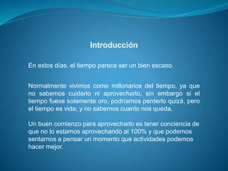 Introducción
En estos días, el tiempo parece ser un bien escaso.
Normalmente vivimos como millonarios del tiempo, ya que
no sabemos cuidarlo ni aprovecharlo, sin embargo si el
tiempo fuese solamente oro, podríamos perderlo quizá, pero
el tiempo es vida, y no sabemos cuanto nos queda.
Un buen comienzo para aprovecharlo es tener conciencia de
que no lo estamos aprovechando al 100% y que podemos
sentarnos a pensar un momento que actividades podemos
hacer mejor.
 