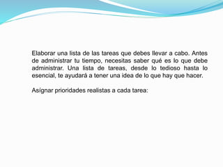Elaborar una lista de las tareas que debes llevar a cabo. Antes
de administrar tu tiempo, necesitas saber qué es lo que debe
administrar. Una lista de tareas, desde lo tedioso hasta lo
esencial, te ayudará a tener una idea de lo que hay que hacer.
Asígnar prioridades realistas a cada tarea:
 