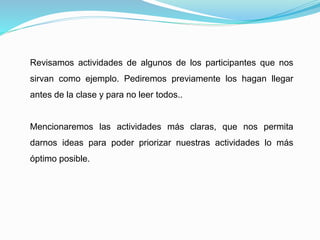 Revisamos actividades de algunos de los participantes que nos
sirvan como ejemplo. Pediremos previamente los hagan llegar
antes de la clase y para no leer todos..
Mencionaremos las actividades más claras, que nos permita
darnos ideas para poder priorizar nuestras actividades lo más
óptimo posible.
 
