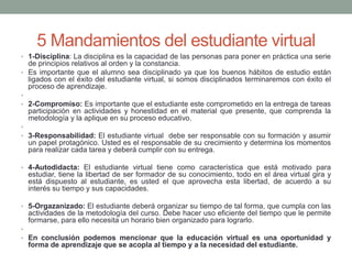 5 Mandamientos del estudiante virtual
• 1-Disciplina: La disciplina es la capacidad de las personas para poner en práctica una serie
de principios relativos al orden y la constancia.
• Es importante que el alumno sea disciplinado ya que los buenos hábitos de estudio están
ligados con el éxito del estudiante virtual, si somos disciplinados terminaremos con éxito el
proceso de aprendizaje.
•
• 2-Compromiso: Es importante que el estudiante este comprometido en la entrega de tareas
participación en actividades y honestidad en el material que presente, que comprenda la
metodología y la aplique en su proceso educativo.
•
• 3-Responsabilidad: El estudiante virtual debe ser responsable con su formación y asumir
un papel protagónico. Usted es el responsable de su crecimiento y determina los momentos
para realizar cada tarea y deberá cumplir con su entrega.
• 4-Autodidacta: El estudiante virtual tiene como característica que está motivado para
estudiar, tiene la libertad de ser formador de su conocimiento, todo en el área virtual gira y
está dispuesto al estudiante, es usted el que aprovecha esta libertad, de acuerdo a su
interés su tiempo y sus capacidades.
• 5-Orgazanizado: El estudiante deberá organizar su tiempo de tal forma, que cumpla con las
actividades de la metodología del curso. Debe hacer uso eficiente del tiempo que le permite
formarse, para ello necesita un horario bien organizado para lograrlo.
•
• En conclusión podemos mencionar que la educación virtual es una oportunidad y
forma de aprendizaje que se acopla al tiempo y a la necesidad del estudiante.
 