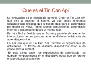 Que es el Tin Can Api
• La innovación de la tecnología permitió Crear el Tin Can API
que vino a sustituir al Scorm, ya que posee diferentes
características eficaces que lo hacen ideal para el aprendizaje
por medio de móvil, Tablet, juegos, simulaciones, aprendizaje
informal y desempeño desde el mundo real.
• Es más fácil y flexible que el Scorm y permite almacenar las
interacciones de una persona ante las distintas actividades de
aprendizaje online.
• Es por ello que el Tin Can Api permite el seguimiento de
actividades a través de distintos dispositivos estén o no
conectados a internet.
• En este último caso las experiencias de aprendizaje se
guardan temporalmente en el dispositivo hasta que se retorne
o se produzca la conexión.
 