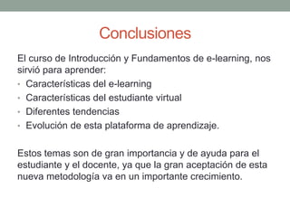 Conclusiones
El curso de Introducción y Fundamentos de e-learning, nos
sirvió para aprender:
• Características del e-learning
• Características del estudiante virtual
• Diferentes tendencias
• Evolución de esta plataforma de aprendizaje.
Estos temas son de gran importancia y de ayuda para el
estudiante y el docente, ya que la gran aceptación de esta
nueva metodología va en un importante crecimiento.
 