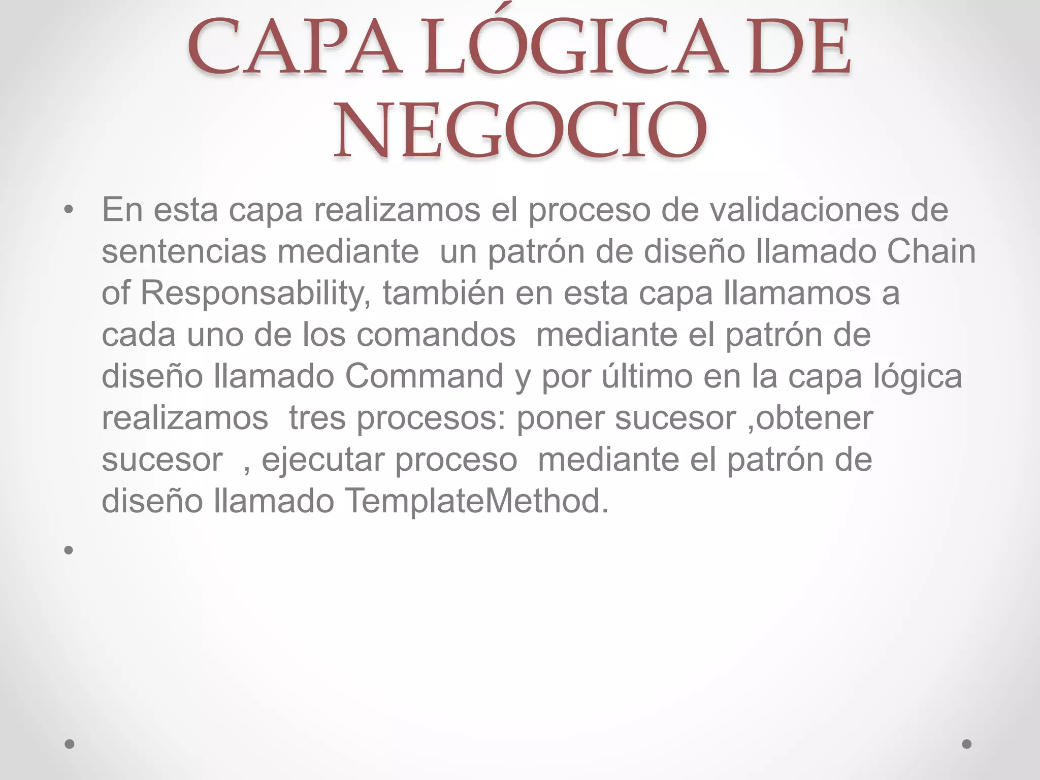 CAPA LÓGICA DE
NEGOCIO
• En esta capa realizamos el proceso de validaciones de
sentencias mediante un patrón de diseño llamado Chain
of Responsability, también en esta capa llamamos a
cada uno de los comandos mediante el patrón de
diseño llamado Command y por último en la capa lógica
realizamos tres procesos: poner sucesor ,obtener
sucesor , ejecutar proceso mediante el patrón de
diseño llamado TemplateMethod.
•
 