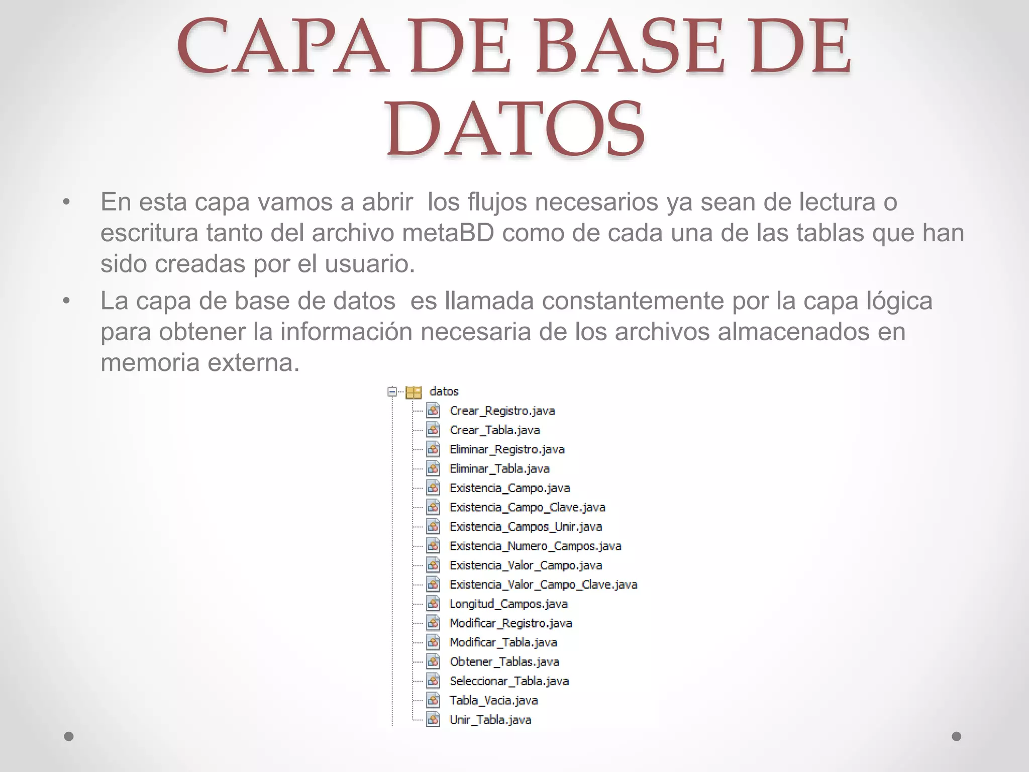 CAPA DE BASE DE
DATOS
• En esta capa vamos a abrir los flujos necesarios ya sean de lectura o
escritura tanto del archivo metaBD como de cada una de las tablas que han
sido creadas por el usuario.
• La capa de base de datos es llamada constantemente por la capa lógica
para obtener la información necesaria de los archivos almacenados en
memoria externa.
 
