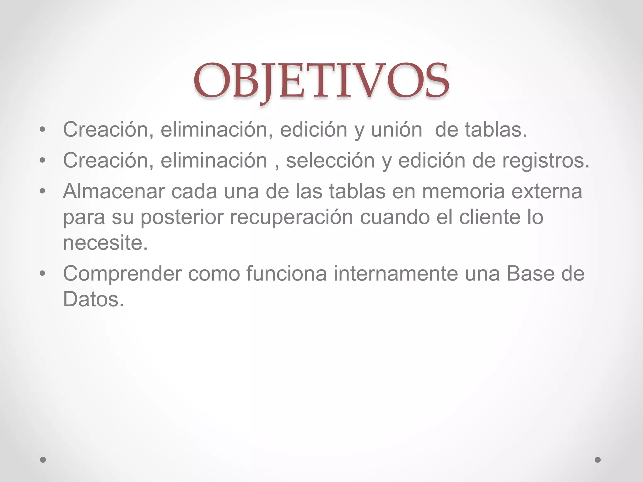 OBJETIVOS
• Creación, eliminación, edición y unión de tablas.
• Creación, eliminación , selección y edición de registros.
• Almacenar cada una de las tablas en memoria externa
para su posterior recuperación cuando el cliente lo
necesite.
• Comprender como funciona internamente una Base de
Datos.
 