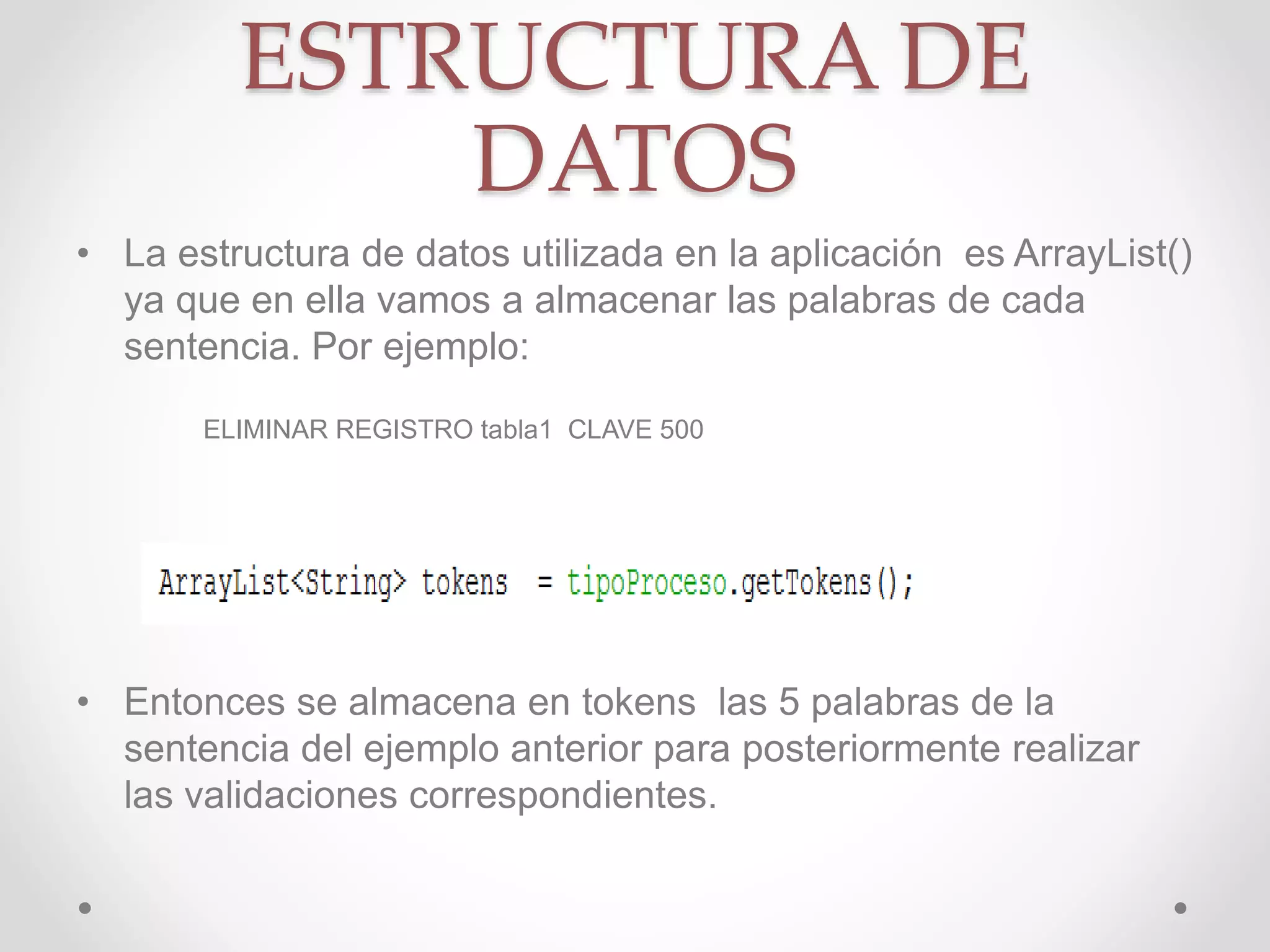 ESTRUCTURA DE
DATOS
• La estructura de datos utilizada en la aplicación es ArrayList()
ya que en ella vamos a almacenar las palabras de cada
sentencia. Por ejemplo:
ELIMINAR REGISTRO tabla1 CLAVE 500
• Entonces se almacena en tokens las 5 palabras de la
sentencia del ejemplo anterior para posteriormente realizar
las validaciones correspondientes.
 