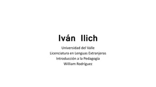 Iván Ilich
Universidad del Valle
Licenciatura en Lenguas Extranjeras
Introducción a la Pedagogía
William Rodríguez
 