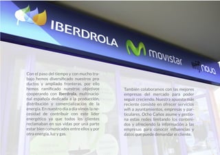 Con el paso del tiempo y con mucho tra-
bajo hemos diversiﬁcado nuestros pro-
ductos y ampliado fronteras, por ello
hemos ramiﬁcado nuestros objetivos
cooperando con Iberdrola, multinacio-
nal española dedicada a la producción,
distribución y comercialización de la
energía. En nuestro día a día vimos la ne-
cesidad de contribuir con este líder
energético ya que todos los clientes
reclamaban en sus vidas por una parte
estar bien comunicados entre ellos y por
otra energía, luz y gas.
También colaboramos con las mejores
empresas del mercado para poder
seguir creciendo. Nuestra apuesta más
reciente consiste en ofrecer servicios
wiﬁ a ayuntamientos, empresas y par-
ticulares. Ocho Caños asume y gestio-
na estas redes limitando los conteni-
dos y ofreciendo la información a las
empresas para conocer inﬂuencias y
datos que puede demandar el cliente.
 