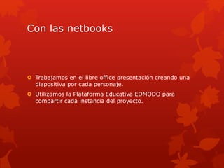 Con las netbooks
Trabajamos en el libre office presentación creando una
diapositiva por cada personaje.
Utilizamos la Plataforma Educativa EDMODO para
compartir cada instancia del proyecto.