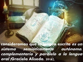 consideramos que la lengua escrita es un
sistema semióticamente autónomo,
complementario y paralelo a la lengua
oral (Graciela Alisedo, 2016),
 
