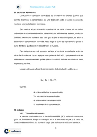 Neutralización de solución PLS
9
12. Titulación Acido-Base
La titulación o valoración ácido-base es un método de análisis químico que
permite determinar la concentración de una disolución ácida o básica desconocida,
mediante una neutralización controlada.
Para realizar el procedimiento experimental, se debe colocar en un matraz
Erlenmeyer un volumen determinado de la disolución desconocida, es decir, disolución
problema. Desde una bureta se deja caer gota a gota la disolución patrón, es decir, la
disolución de concentración conocida, hasta llegar al punto de equivalencia, que es el
punto donde no queda ácido ni base libre en la muestra.
Para determinar en qué momento se llega al punto de equivalencia, antes de
iniciar la titulación se deben agregar unas gotas de indicador, que generalmente es
fenolftaleína. En el momento en que se aprecia un cambio de color del indicador, se ha
llegado al punto final.
La expresión para calcular la concentración de la disolución problema es:
𝐍𝐍𝟏𝟏 ∗ 𝐕𝐕𝟐𝟐 = 𝐍𝐍𝟐𝟐 ∗ 𝐕𝐕𝟐𝟐
leyenda
N1 = Normalidad de la concentración.
V1= volumen de la concentración.
N2 = Normalidad de concentración.
V2 = volumen de la concentración.
13. Métodos
13.1. Titulación volumétrica
Al vaso de precipitados con la disolución del MRP (HCl) se le adicionaron dos
gotas de fenolftaleína, luego se sumergió en él el electrodo de pH y la celda de
conductividad electrolítica. La bureta se cargó y se aforó con la disolución de NaOH.
 