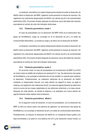 Neutralización de solución PLS
10
La titulación volumétrica se realizó dispensando desde la bureta la disolución de
NaOH sobre la disolución del MRP, agitando continuamente la mezcla de reacción. Se
registraron los volúmenes dispensados de NaOH, los valores de pH y de conductividad
electrolítica (CE). El proceso finalizó después de adicionar cerca del doble del volumen
equivalente al cambio de color del indicador ácido-base
13.2. Titulación gravimétrica: modo 1
Al vaso de precipitados con la disolución del MRP (HCl) se le adicionaron dos
gotas de fenolftaleína, luego se sumergió en él el electrodo de pH y la celda de
conductividad electrolítica. La bureta se cargó y se aforó con la disolución de NaOH.
La titulación volumétrica se realizó dispensando desde la bureta la disolución de
NaOH sobre la disolución del MRP, agitando continuamente la mezcla de reacción. Se
registraron los volúmenes dispensados de NaOH, los valores de pH y de conductividad
electrolítica (CE). El proceso finalizó después de adicionar cerca del doble del volumen
equivalente al cambio de color del indicador ácido-base.
13.3. Titulación gravimétrica: modo 2
En el primer modo, el vaso de precipitados con la disolución de MRP (o el HCl)
se colocó sobre el platillo de la balanza de resolución 0,1 mg. Se adicionaron dos gotas
de fenolftaleína y se sumergió el electrodo de pH (se empleó un soporte para sostener
el electrodo). Posteriormente, se realizaron adiciones de la disolución de NaOH
mediante un dispensador manual, con cada adición se registró la masa, se agitó el
sistema y se registraron las mediciones de pH. La masa de agente titulante se determinó
como la suma de las masas registradas en las adiciones anteriores y la masa actual.
Después de cada adición, se taraba la balanza y se realizaba una nueva adición de
agente titulante hasta realizar toda la titulación.
13.4. Titulación gravimétrica: Modo 2
En el segundo modo de titulación, el vaso de precipitados, con la disolución de
MRP (o HCl) se colocó sobre una plancha de agitación, se adicionaron dos gotas de
fenolftaleína y se sumergió el electrodo de pH y la celda de conductividad electrolítica.
Paralelamente, se dispuso la disolución de NaOH en un recipiente (frasco gotero con
tapa esmerilada) y se pesó en una balanza de 0,01 g de resolución (masa inicial). La
 