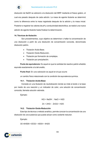 Neutralización de solución PLS
11
disolución de NaOH se adicionó a la disolución del MRP mediante el frasco gotero, el
cual era pesado después de cada adición. La masa de agente titulante se determinó
como la diferencia entre la masa registrada después de la adición y la masa inicial.
Posterior a registrar los valores de pH y conductividad electrolítica, se realizó una nueva
adición de agente titulante hasta finalizar la determinación.
14. Técnicas de titulación
Son procedimientos, cuyo objetivo es determinar o hallar la concentración de
una disolución a partir de una disolución de concentración conocida, denominada
disolución patrón.
• Titulación Acido-Base.
• Titulación Oxido-Reducción.
• Titulación por formación de complejos.
• Titulación por precipitación.
Punto de equivalencia: Es aquel en que la cantidad de reactivo patrón añadido
equivale exactamente a la del analito.
Punto final: En una valoración es aquel en el que ocurre
un cambio físico relacionado con la condición de equivalencia química.
14.1. Titulación Acido-Base
Consiste en una titulación de neutralización donde se mide el ácido o la base
por medio de una reacción y un indicador de color, una solución de concentración
conocida, llamada solución valorada.
Ejemplo:
HCl + NaOH  NaCl + H2O
Zn + 2HCl  ZnCl2 + H2O
14.2. Titulación Oxido-Reducción
Este tipo de técnica o método analítico, permite conocer la concentración de una
disolución de una sustancia que pueda actuar como oxidante reductor.
Ejemplo:
3C+AHS04 +3CO2 + 4SO4 + 4H2O
 