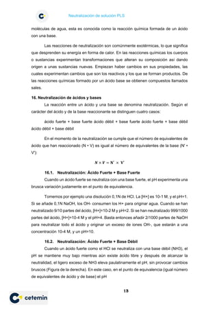 Neutralización de solución PLS
13
moléculas de agua, esta es conocida como la reacción química formada de un ácido
con una base.
Las reacciones de neutralización son comúnmente exotérmicas, lo que significa
que desprenden su energía en forma de calor. En las reacciones químicas los cuerpos
o sustancias experimentan transformaciones que alteran su composición así dando
origen a unas sustancias nuevas. Empiezan haber cambios en sus propiedades, las
cuales experimentan cambios que son los reactivos y los que se forman productos. De
las reacciones químicas formado por un ácido base se obtienen compuestos llamados
sales.
16. Neutralización de ácidos y bases
La reacción entre un ácido y una base se denomina neutralización. Según el
carácter del ácido y de la base reaccionante se distinguen cuatro casos:
ácido fuerte + base fuerte ácido débil + base fuerte ácido fuerte + base débil
ácido débil + base débil
En el momento de la neutralización se cumple que el número de equivalentes de
ácido que han reaccionado (N • V) es igual al número de equivalentes de la base (N' •
V'):
𝑵𝑵 × 𝑽𝑽 = 𝐍𝐍′ × 𝐕𝐕′
16.1. Neutralización: Ácido Fuerte + Base Fuerte
Cuando un ácido fuerte se neutraliza con una base fuerte, el pH experimenta una
brusca variación justamente en el punto de equivalencia.
Tomemos por ejemplo una disolución 0,1N de HCl. La [H+] es 10-1 M, y el pH=1.
Si se añade 0,1N NaOH, los OH- consumen los H+ para originar agua. Cuando se han
neutralizado 9/10 partes del ácido, [H+]=10-2 M y pH=2. Si se han neutralizado 999/1000
partes del ácido, [H+]=10-4 M y el pH=4. Basta entonces añadir 2/1000 partes de NaOH
para neutralizar todo el ácido y originar un exceso de iones OH-, que estarán a una
concentración 10-4 M, y un pH=10.
16.2. Neutralización: Ácido Fuerte + Base Débil
Cuando un ácido fuerte como el HCl se neutraliza con una base débil (NH3), el
pH se mantiene muy bajo mientras aún existe ácido libre y después de alcanzar la
neutralidad, el ligero exceso de NH3 eleva paulatinamente el pH, sin provocar cambios
bruscos (Figura de la derecha). En este caso, en el punto de equivalencia (igual número
de equivalentes de ácido y de base) el pH
 