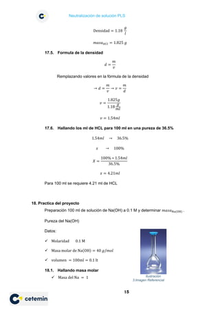 Neutralización de solución PLS
15
Densidad = 1.18
𝑔𝑔
𝑙𝑙
𝑚𝑚𝑚𝑚𝑚𝑚𝑚𝑚𝐻𝐻𝐻𝐻𝐻𝐻 = 1.825 𝑔𝑔
17.5. Formula de la densidad
𝑑𝑑 =
𝑚𝑚
𝑣𝑣
Remplazando valores en la fórmula de la densidad
→ 𝑑𝑑 =
𝑚𝑚
𝑣𝑣
→ 𝑣𝑣 =
𝑚𝑚
𝑑𝑑
𝑣𝑣 =
1.825𝑔𝑔
1.18
𝑔𝑔
𝑚𝑚𝑚𝑚
𝑣𝑣 = 1.54𝑚𝑚𝑚𝑚
17.6. Hallando los ml de HCL para 100 ml en una pureza de 36.5%
1.54𝑚𝑚𝑚𝑚 → 36.5%
𝑥𝑥 → 100%
𝑋𝑋 =
100% ∗ 1.54𝑚𝑚𝑚𝑚
36.5%
𝑥𝑥 = 4.21𝑚𝑚𝑚𝑚
Para 100 ml se requiere 4.21 ml de HCL
18. Practica del proyecto
Preparación 100 ml de solución de Na(OH) a 0.1 M y determinar 𝑚𝑚𝑚𝑚𝑚𝑚𝑚𝑚Na(OH) .
Pureza del Na(OH)
Datos:
 Molaridad 0.1 M
 Masa molar de Na(OH) = 40 𝑔𝑔/𝑚𝑚𝑚𝑚𝑚𝑚
 volumen = 100ml = 0.1 lt
18.1. Hallando masa molar
 Masa del Na = 1 Ilustración
3:Imagen Referencial
 