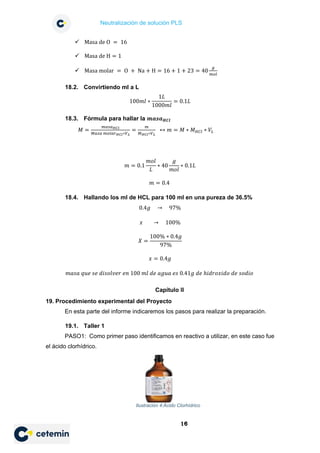 Neutralización de solución PLS
16
 Masa de O = 16
 Masa de H = 1
 Masa molar = O + Na + H = 16 + 1 + 23 = 40
𝑔𝑔
𝑚𝑚𝑚𝑚𝑚𝑚
18.2. Convirtiendo ml a L
100𝑚𝑚𝑚𝑚 ∗
1𝐿𝐿
1000𝑚𝑚𝑚𝑚
= 0.1𝐿𝐿
18.3. Fórmula para hallar la 𝒎𝒎𝒎𝒎𝒎𝒎𝒎𝒎𝑯𝑯𝑯𝑯𝑯𝑯
𝑀𝑀 =
𝑚𝑚𝑚𝑚𝑚𝑚𝑚𝑚𝐻𝐻𝐻𝐻𝐻𝐻
𝑀𝑀𝑀𝑀𝑀𝑀𝑀𝑀 𝑚𝑚𝑚𝑚𝑚𝑚𝑚𝑚𝑚𝑚𝐻𝐻𝐻𝐻𝐻𝐻∗𝑉𝑉𝐿𝐿
=
𝑚𝑚
𝑀𝑀𝐻𝐻𝐻𝐻𝐻𝐻∗𝑉𝑉𝐿𝐿
↔ 𝑚𝑚 = 𝑀𝑀 ∗ 𝑀𝑀𝐻𝐻𝐻𝐻𝐻𝐻 ∗ 𝑉𝑉𝐿𝐿
𝑚𝑚 = 0.1
𝑚𝑚𝑚𝑚𝑚𝑚
𝐿𝐿
∗ 40
𝑔𝑔
𝑚𝑚𝑚𝑚𝑚𝑚
∗ 0.1𝐿𝐿
𝑚𝑚 = 0.4
18.4. Hallando los ml de HCL para 100 ml en una pureza de 36.5%
0.4𝑔𝑔 → 97%
𝑥𝑥 → 100%
𝑋𝑋 =
100% ∗ 0.4𝑔𝑔
97%
𝑥𝑥 = 0.4𝑔𝑔
𝑚𝑚𝑚𝑚𝑚𝑚𝑚𝑚 𝑞𝑞𝑞𝑞𝑞𝑞 𝑠𝑠𝑠𝑠 𝑑𝑑𝑑𝑑𝑑𝑑𝑑𝑑𝑑𝑑𝑑𝑑𝑑𝑑𝑑𝑑 𝑒𝑒𝑒𝑒 100 𝑚𝑚𝑚𝑚 𝑑𝑑𝑑𝑑 𝑎𝑎𝑎𝑎𝑎𝑎𝑎𝑎 𝑒𝑒𝑒𝑒 0.41𝑔𝑔 𝑑𝑑𝑑𝑑 ℎ𝑖𝑖𝑖𝑖𝑖𝑖𝑖𝑖𝑖𝑖𝑖𝑖𝑖𝑖𝑖𝑖 𝑑𝑑𝑑𝑑 𝑠𝑠𝑠𝑠𝑠𝑠𝑠𝑠𝑠𝑠
Capítulo II
19. Procedimiento experimental del Proyecto
En esta parte del informe indicaremos los pasos para realizar la preparación.
19.1. Taller 1
PASO1: Como primer paso identificamos en reactivo a utilizar, en este caso fue
el ácido clorhídrico.
Ilustración 4:Ácido Clorhídrico
 