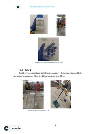 Neutralización de solución PLS
18
19.2. Taller 2
PASO 5: Tenemos el ácido clorhídrico preparado a N=0.3 el cual echamos 30mL
al matraz y le agregamos 20 ml de H2O así logramos tener 50 ml.
Ilustración 7:Solucion de Hidróxido de sodio
Ilustración 8:Solucion de H2CO4
 