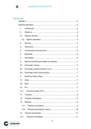 Neutralización de solución PLS
1
Contenido
Capítulo I.............................................................................................................3
Aspectos generales.............................................................................................3
1. Introducción...........................................................................................3
2. Objetivos................................................................................................3
2.1. Objetivo General....................................................................................3
2.2. Objetivo especifico.............................................................................3
3. Química .................................................................................................3
4. Soluciones.............................................................................................4
5. Concentración de soluciones ................................................................5
6. Molaridad...............................................................................................6
7. Normalidad ............................................................................................6
8. Algunas formulas para realizar los cálculos .......................................... 7
8.1. Porcentaje %𝒎𝒎/𝒎𝒎................................................................................7
8.2. Porcentaje volumen/volumen %𝒗𝒗/𝒗𝒗......................................................7
8.3. Porcentaje masa /volumen%𝒎𝒎/𝒗𝒗..........................................................7
9. Reactivos Acido y Base.........................................................................7
9.1. Acido......................................................................................................7
9.2. Base ......................................................................................................7
10. PH..........................................................................................................7
10.1. Formas de medir el PH......................................................................7
11. Titulación ...............................................................................................8
12. Titulación Acido-Base............................................................................9
13. Métodos.................................................................................................9
13.1. Titulación volumétrica.......................................................................9
13.3. Titulación gravimétrica: modo 2 .....................................................10
14. Técnicas de titulación..........................................................................11
14.1. Titulación Acido-Base ......................................................................11
 
