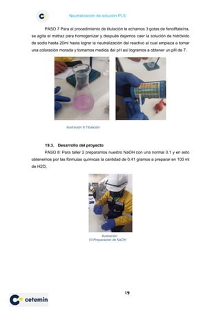 Neutralización de solución PLS
19
PASO 7 Para el procedimiento de titulación le echamos 3 gotas de fenolftaleína,
se agita el matraz para homogenizar y después dejamos caer la solución de hidróxido
de sodio hasta 20ml hasta lograr la neutralización del reactivo el cual empieza a tomar
una coloración morada y tomamos medida del pH así logramos a obtener un pH de 7.
19.3. Desarrollo del proyecto
PASO 8: Para taller 2 preparamos nuestro NaOH con una normal 0.1 y en esto
obtenemos por las fórmulas químicas la cantidad de 0.41 gramos a preparar en 100 ml
de H2O,
Ilustración 9:Titulación
Ilustración
10:Preparacion de NaOH
 
