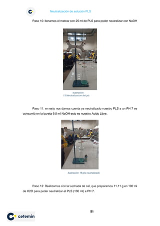 Neutralización de solución PLS
21
Paso 10: llenamos el matraz con 25 ml de PLS para poder neutralizar con NaOH
Paso 11: en esto nos damos cuenta ya neutralizado nuestro PLS a un PH 7 se
consumió en la bureta 9.5 ml NaOH esto es nuestro Acido Libre.
Paso 12: Realizamos con la Lechada de cal, que preparamos 11.11 g en 100 ml
de H2O para poder neutralizar el PLS (100 ml) a PH 7.
Ilustración
15:Neutralizacion del pls
Ilustración 16:pls neutralizado
 