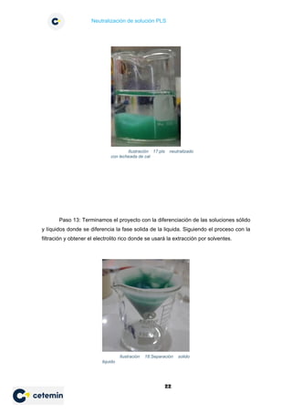 Neutralización de solución PLS
22
Paso 13: Terminamos el proyecto con la diferenciación de las soluciones sólido
y líquidos donde se diferencia la fase solida de la liquida. Siguiendo el proceso con la
filtración y obtener el electrolito rico donde se usará la extracción por solventes.
Ilustración 17:pls neutralizado
con lecheada de cal
Ilustración 18:Separación solido
liquido
 