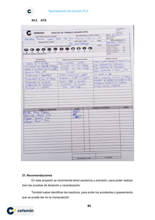 Neutralización de solución PLS
24
20.2. ATS
21. Recomendaciones
En este proyecto se recomienda tener paciencia y precisión, para poder realizar
bien las pruebas de titulación y neutralización
También saber identificar los reactivos, para evitar los accidentes o gaseamiento
que se puede dar en la manipulación
 