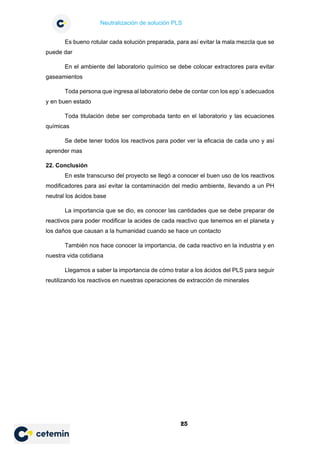 Neutralización de solución PLS
25
Es bueno rotular cada solución preparada, para así evitar la mala mezcla que se
puede dar
En el ambiente del laboratorio químico se debe colocar extractores para evitar
gaseamientos
Toda persona que ingresa al laboratorio debe de contar con los epp´s adecuados
y en buen estado
Toda titulación debe ser comprobada tanto en el laboratorio y las ecuaciones
químicas
Se debe tener todos los reactivos para poder ver la eficacia de cada uno y así
aprender mas
22. Conclusión
En este transcurso del proyecto se llegó a conocer el buen uso de los reactivos
modificadores para así evitar la contaminación del medio ambiente, llevando a un PH
neutral los ácidos base
La importancia que se dio, es conocer las cantidades que se debe preparar de
reactivos para poder modificar la acides de cada reactivo que tenemos en el planeta y
los daños que causan a la humanidad cuando se hace un contacto
También nos hace conocer la importancia, de cada reactivo en la industria y en
nuestra vida cotidiana
Llegamos a saber la importancia de cómo tratar a los ácidos del PLS para seguir
reutilizando los reactivos en nuestras operaciones de extracción de minerales
 