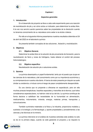 Neutralización de solución PLS
3
Capítulo I
Aspectos generales
1. Introducción
En el desarrollo de proyecto se lleva a cabo este experimento para una reacción
de neutralización de pls y ver cómo actúa un indicador, para determinar la acidez libre.
A la vez nos servirá cuando queremos saber las propiedades de la disolución cuando
no tenemos conocimiento de su naturaleza como saber si es ácida o básica.
Por ello en el siguiente informe presentamos nuestros resultados obtenidos el 24
de abril del 2022 en el laboratorio químico
Se presenta también conceptos de las soluciones , titulación y neutralización.
2. Objetivos
2.1. Objetivo General.
Determinar la acidez libre en la solución de pls proveniente de lixiviación, para la
neutralización de fierro y iones de hidrógeno, hasta obtener el control del proceso
hidrometalúrgico.
2.2. Objetivo especifico
Neutralización de solución pls o soluciones acidas.
3. Química
La química desempeña un papel fundamental, tanto por el puesto que ocupa en
las ciencias de la naturaleza y del conocimiento como por su importancia económica y
su omnipresencia en nuestra vida diaria. A fuerza de estar presente por doquier se suele
olvidar su existencia, e incluso corre el riesgo de pasar completamente desapercibida.
Es una ciencia que no propende a ofrecerse en espectáculo, pero sin ella
muchas proezas terapéuticas, hazañas espaciales y maravillas de la técnica, que todos
consideramos espectaculares, no habrían visto la luz del día. La química contribuye de
forma decisiva a satisfacer las necesidades de la humanidad en alimentación,
medicamentos, indumentaria, vivienda, energía, materias primas, transportes y
comunicaciones.
También suministra materiales a la física y la industria, proporciona modelos y
sustratos a la biología y la farmacología, y aporta propiedades y procedimientos a las
ciencias y las técnicas en la minería.
La química interviene en el análisis de muestras extraídas este análisis no solo
se da en la primera etapa, cuando se está gestando el proyecto y se requiere la
 