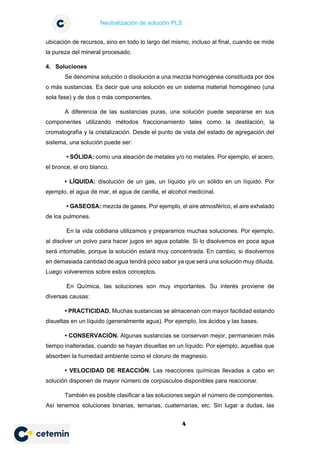 Neutralización de solución PLS
4
ubicación de recursos, sino en todo lo largo del mismo, incluso al final, cuando se mide
la pureza del mineral procesado.
4. Soluciones
Se denomina solución o disolución a una mezcla homogénea constituida por dos
o más sustancias. Es decir que una solución es un sistema material homogéneo (una
sola fase) y de dos o más componentes.
A diferencia de las sustancias puras, una solución puede separarse en sus
componentes utilizando métodos fraccionamiento tales como la destilación, la
cromatografía y la cristalización. Desde el punto de vista del estado de agregación del
sistema, una solución puede ser:
• SÓLIDA: como una aleación de metales y/o no metales. Por ejemplo, el acero,
el bronce, el oro blanco.
• LÍQUIDA: disolución de un gas, un líquido y/o un sólido en un líquido. Por
ejemplo, el agua de mar, el agua de canilla, el alcohol medicinal.
• GASEOSA: mezcla de gases. Por ejemplo, el aire atmosférico, el aire exhalado
de los pulmones.
En la vida cotidiana utilizamos y preparamos muchas soluciones. Por ejemplo,
al disolver un polvo para hacer jugos en agua potable. Si lo disolvemos en poca agua
será intomable, porque la solución estará muy concentrada. En cambio, si disolvemos
en demasiada cantidad de agua tendrá poco sabor ya que será una solución muy diluida.
Luego volveremos sobre estos conceptos.
En Química, las soluciones son muy importantes. Su interés proviene de
diversas causas:
• PRACTICIDAD. Muchas sustancias se almacenan con mayor facilidad estando
disueltas en un líquido (generalmente agua). Por ejemplo, los ácidos y las bases.
• CONSERVACIÓN. Algunas sustancias se conservan mejor, permanecen más
tiempo inalteradas, cuando se hayan disueltas en un líquido. Por ejemplo, aquellas que
absorben la humedad ambiente como el cloruro de magnesio.
• VELOCIDAD DE REACCIÓN. Las reacciones químicas llevadas a cabo en
solución disponen de mayor número de corpúsculos disponibles para reaccionar.
También es posible clasificar a las soluciones según el número de componentes.
Así tenemos soluciones binarias, ternarias, cuaternarias, etc. Sin lugar a dudas, las
 