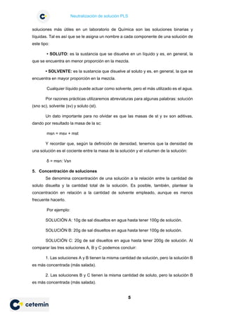 Neutralización de solución PLS
5
soluciones más útiles en un laboratorio de Química son las soluciones binarias y
líquidas. Tal es así que se le asigna un nombre a cada componente de una solución de
este tipo:
• SOLUTO: es la sustancia que se disuelve en un líquido y es, en general, la
que se encuentra en menor proporción en la mezcla.
• SOLVENTE: es la sustancia que disuelve al soluto y es, en general, la que se
encuentra en mayor proporción en la mezcla.
Cualquier líquido puede actuar como solvente, pero el más utilizado es el agua.
Por razones prácticas utilizaremos abreviaturas para algunas palabras: solución
(sno sc), solvente (sv) y soluto (st).
Un dato importante para no olvidar es que las masas de st y sv son aditivas,
dando por resultado la masa de la sc:
msn = msv + mst
Y recordar que, según la definición de densidad, tenemos que la densidad de
una solución es el cociente entre la masa de la solución y el volumen de la solución:
δ = msn: Vsn
5. Concentración de soluciones
Se denomina concentración de una solución a la relación entre la cantidad de
soluto disuelta y la cantidad total de la solución. Es posible, también, plantear la
concentración en relación a la cantidad de solvente empleado, aunque es menos
frecuente hacerlo.
Por ejemplo:
SOLUCIÓN A: 10g de sal disueltos en agua hasta tener 100g de solución.
SOLUCIÓN B: 20g de sal disueltos en agua hasta tener 100g de solución.
SOLUCIÓN C: 20g de sal disueltos en agua hasta tener 200g de solución. Al
comparar las tres soluciones A, B y C podemos concluir:
1. Las soluciones A y B tienen la misma cantidad de solución, pero la solución B
es más concentrada (más salada).
2. Las soluciones B y C tienen la misma cantidad de soluto, pero la solución B
es más concentrada (más salada).
 